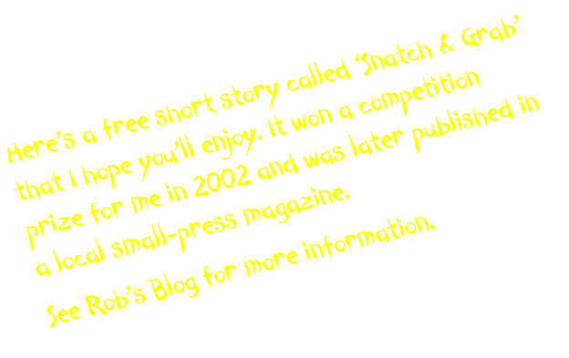 Here’s a free short story called ‘Snatch & Grab’ that I hope you’ll enjoy. It won a competition prize for me in 2002 and was later published in a local small-press magazine. 
See Rob’s Blog for more information.
